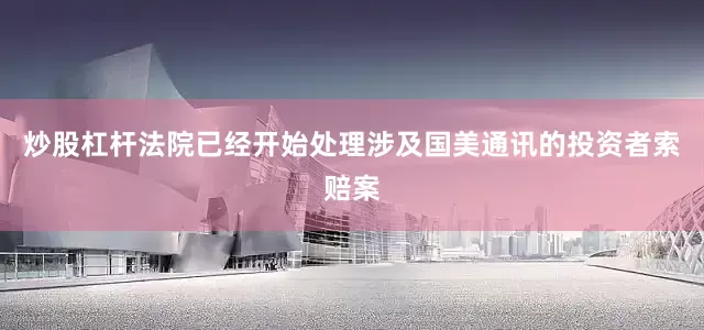 炒股杠杆法院已经开始处理涉及国美通讯的投资者索赔案