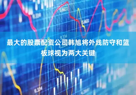 最大的股票配资公司韩旭将外线防守和篮板球视为两大关键