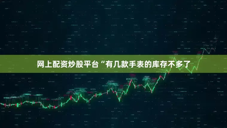 网上配资炒股平台“有几款手表的库存不多了