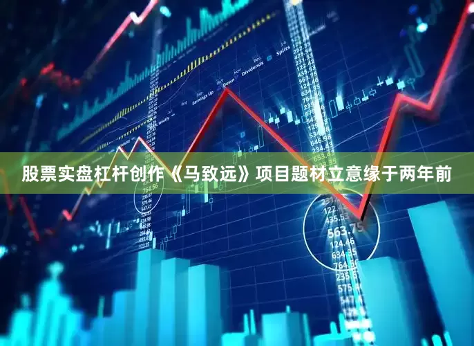 股票实盘杠杆创作《马致远》项目题材立意缘于两年前